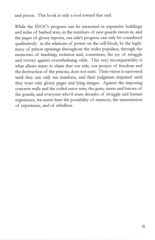 and prison. This book is only a tool toward that end.  While the IDOC? progress can be measured in expeasive buildings and miles of barbed wire,in the numbers of new guards sworn in, and the pages of glossy reports, our side’s progress can only be considered qualitatively: in the relations of power on the cell-block, by the legiti- ‘macy of prison uprisings throughout the wider populace, through the memories of hardship, isolation and, sometimes, the joy of struggle and victory against overwhelming odds. This very incomparability is what allows many to claim that our side, our project of freedom and the destruction of the prisons, docs not exist. Thei vision s narrowed unil they can only see numbers, and their judgment impaired until they trust only glossy pages and lying images. Against the imposing concrete walls and the coiled razor wire, the guns, tasers and batons of the guards, and everyone who’d erase decades of struggle and human experience, we assert here the possibility of memory, the transmission of experience, and of rebellion. 